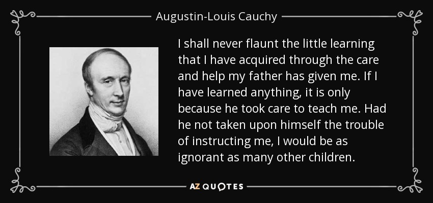I shall never flaunt the little learning that I have acquired through the care and help my father has given me. If I have learned anything, it is only because he took care to teach me. Had he not taken upon himself the trouble of instructing me, I would be as ignorant as many other children. - Augustin-Louis Cauchy