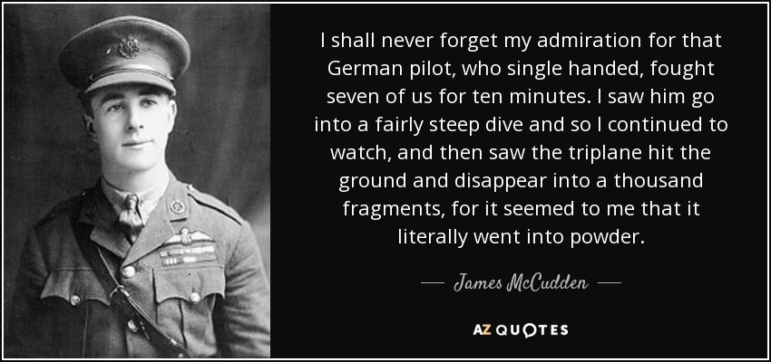 I shall never forget my admiration for that German pilot, who single handed, fought seven of us for ten minutes. I saw him go into a fairly steep dive and so I continued to watch, and then saw the triplane hit the ground and disappear into a thousand fragments, for it seemed to me that it literally went into powder. - James McCudden
