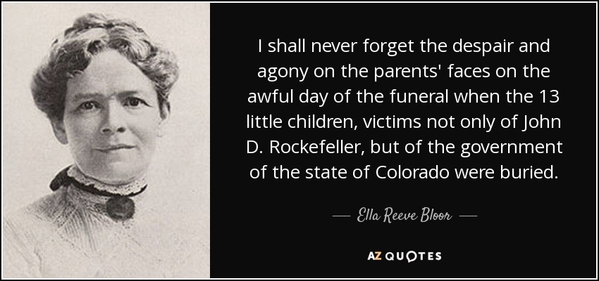I shall never forget the despair and agony on the parents' faces on the awful day of the funeral when the 13 little children, victims not only of John D. Rockefeller, but of the government of the state of Colorado were buried. - Ella Reeve Bloor