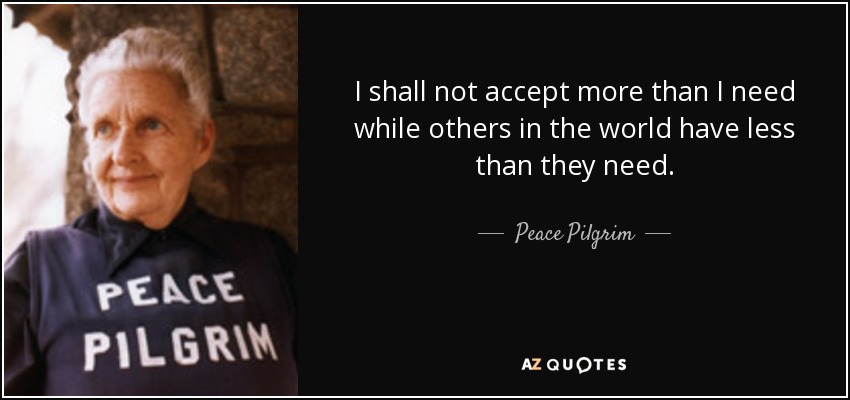 I shall not accept more than I need while others in the world have less than they need. - Peace Pilgrim