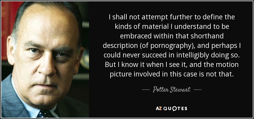 I shall not attempt further to define the kinds of material I understand to be embraced within that shorthand description (of pornography), and perhaps I could never succeed in intelligibly doing so. But I know it when I see it, and the motion picture involved in this case is not that. - Potter Stewart