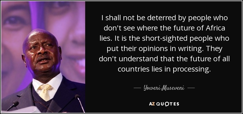 I shall not be deterred by people who don't see where the future of Africa lies. It is the short-sighted people who put their opinions in writing. They don't understand that the future of all countries lies in processing. - Yoweri Museveni