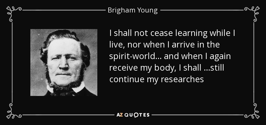 I shall not cease learning while I live, nor when I arrive in the spirit-world… and when I again receive my body, I shall …still continue my researches - Brigham Young