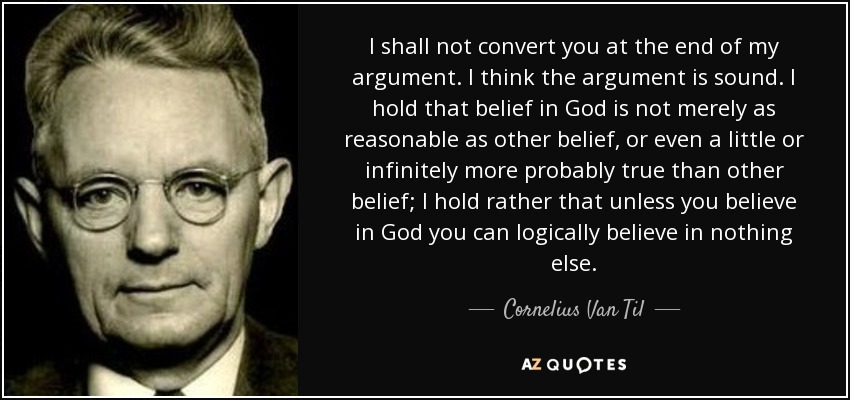 I shall not convert you at the end of my argument. I think the argument is sound. I hold that belief in God is not merely as reasonable as other belief, or even a little or infinitely more probably true than other belief; I hold rather that unless you believe in God you can logically believe in nothing else. - Cornelius Van Til