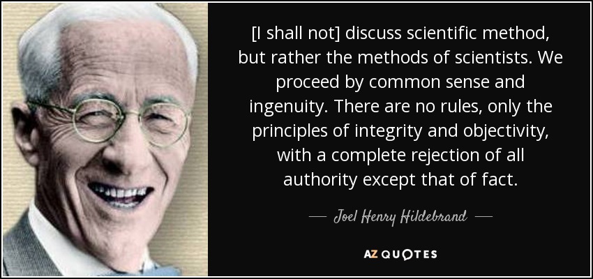 [I shall not] discuss scientific method, but rather the methods of scientists. We proceed by common sense and ingenuity. There are no rules, only the principles of integrity and objectivity, with a complete rejection of all authority except that of fact. - Joel Henry Hildebrand