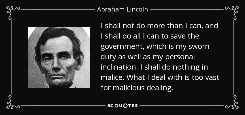 I shall not do more than I can, and I shall do all I can to save the government, which is my sworn duty as well as my personal inclination. I shall do nothing in malice. What I deal with is too vast for malicious dealing. - Abraham Lincoln