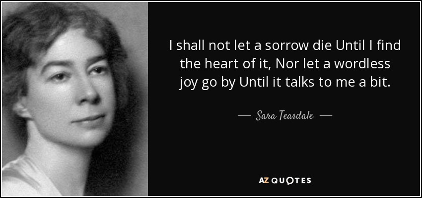 I shall not let a sorrow die Until I find the heart of it, Nor let a wordless joy go by Until it talks to me a bit. - Sara Teasdale