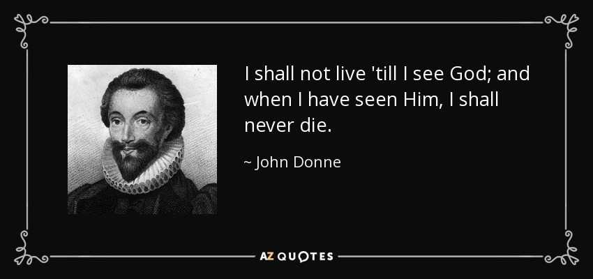 I shall not live 'till I see God; and when I have seen Him, I shall never die. - John Donne