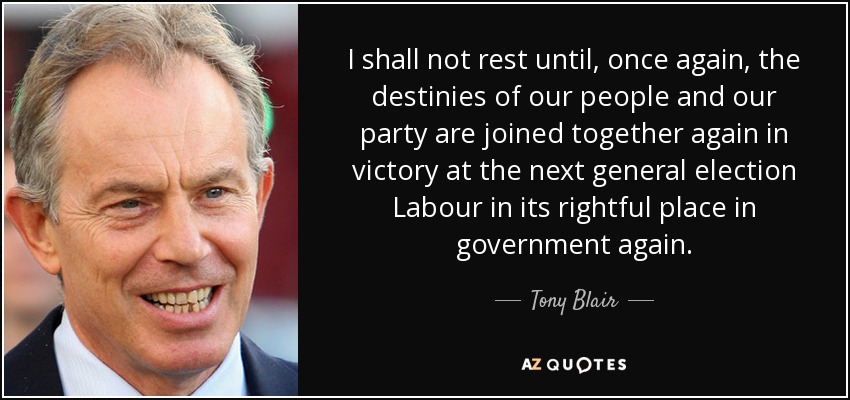 I shall not rest until, once again, the destinies of our people and our party are joined together again in victory at the next general election Labour in its rightful place in government again. - Tony Blair