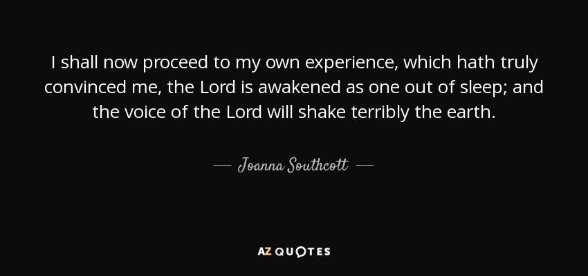 I shall now proceed to my own experience, which hath truly convinced me, the Lord is awakened as one out of sleep; and the voice of the Lord will shake terribly the earth. - Joanna Southcott