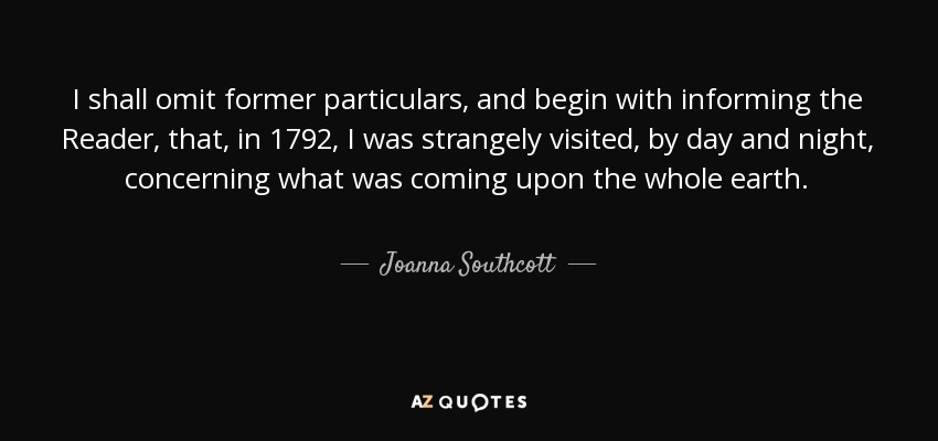 I shall omit former particulars, and begin with informing the Reader, that, in 1792, I was strangely visited, by day and night, concerning what was coming upon the whole earth. - Joanna Southcott