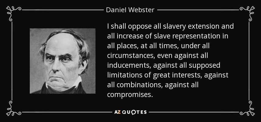I shall oppose all slavery extension and all increase of slave representation in all places, at all times, under all circumstances, even against all inducements, against all supposed limitations of great interests, against all combinations, against all compromises. - Daniel Webster