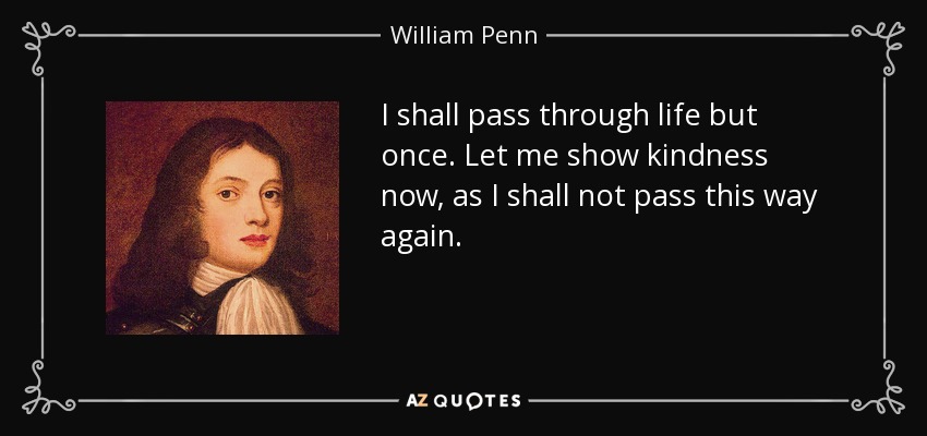 I shall pass through life but once. Let me show kindness now, as I shall not pass this way again. - William Penn