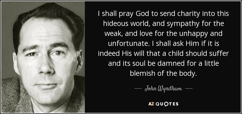 I shall pray God to send charity into this hideous world, and sympathy for the weak, and love for the unhappy and unfortunate. I shall ask Him if it is indeed His will that a child should suffer and its soul be damned for a little blemish of the body. - John Wyndham