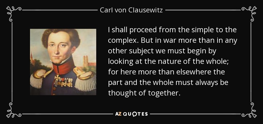 I shall proceed from the simple to the complex. But in war more than in any other subject we must begin by looking at the nature of the whole; for here more than elsewhere the part and the whole must always be thought of together. - Carl von Clausewitz