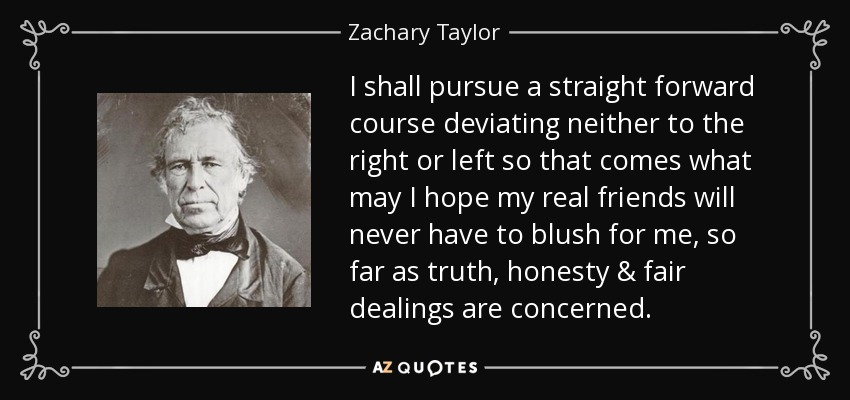 I shall pursue a straight forward course deviating neither to the right or left so that comes what may I hope my real friends will never have to blush for me, so far as truth, honesty & fair dealings are concerned. - Zachary Taylor
