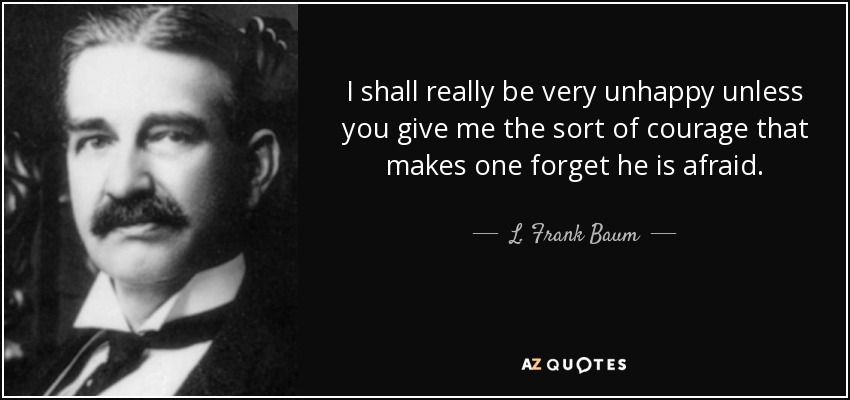 I shall really be very unhappy unless you give me the sort of courage that makes one forget he is afraid. - L. Frank Baum