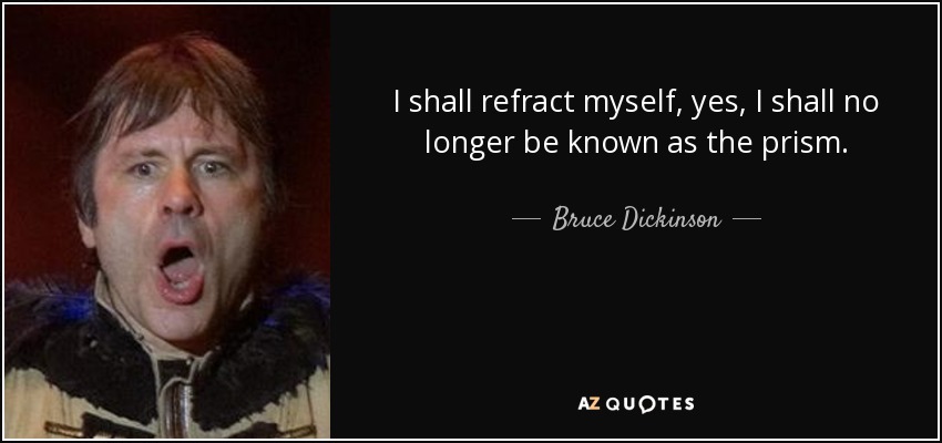 I shall refract myself, yes, I shall no longer be known as the prism. - Bruce Dickinson