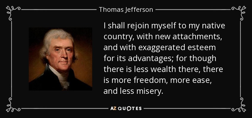 I shall rejoin myself to my native country, with new attachments, and with exaggerated esteem for its advantages; for though there is less wealth there, there is more freedom, more ease, and less misery. - Thomas Jefferson