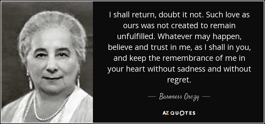 I shall return, doubt it not. Such love as ours was not created to remain unfulfilled. Whatever may happen, believe and trust in me, as I shall in you, and keep the remembrance of me in your heart without sadness and without regret. - Baroness Orczy