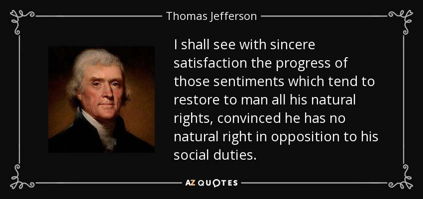 I shall see with sincere satisfaction the progress of those sentiments which tend to restore to man all his natural rights, convinced he has no natural right in opposition to his social duties. - Thomas Jefferson