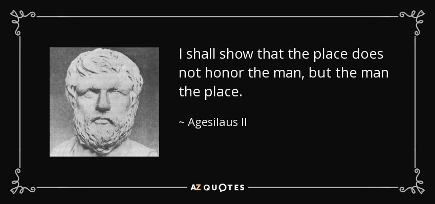 I shall show that the place does not honor the man, but the man the place. - Agesilaus II