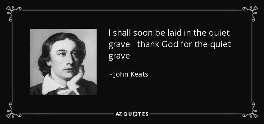I shall soon be laid in the quiet grave - thank God for the quiet grave - John Keats