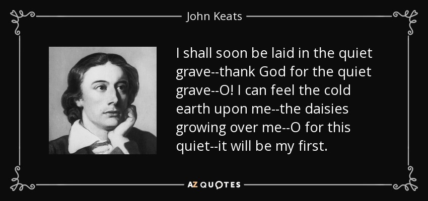 I shall soon be laid in the quiet grave--thank God for the quiet grave--O! I can feel the cold earth upon me--the daisies growing over me--O for this quiet--it will be my first. - John Keats