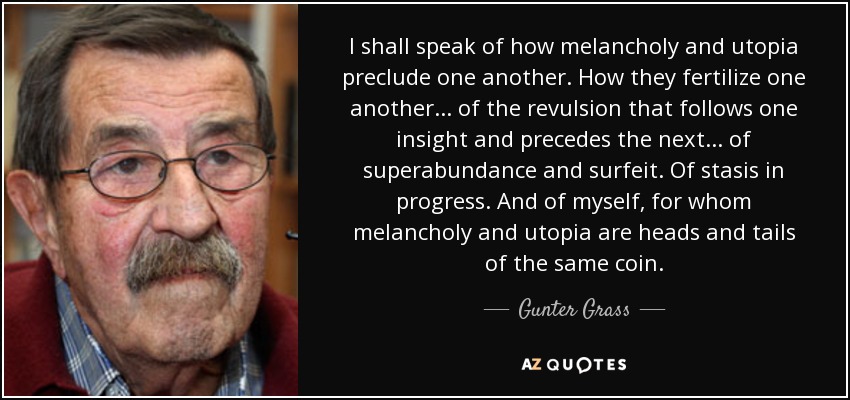 I shall speak of how melancholy and utopia preclude one another. How they fertilize one another... of the revulsion that follows one insight and precedes the next... of superabundance and surfeit. Of stasis in progress. And of myself, for whom melancholy and utopia are heads and tails of the same coin. - Gunter Grass