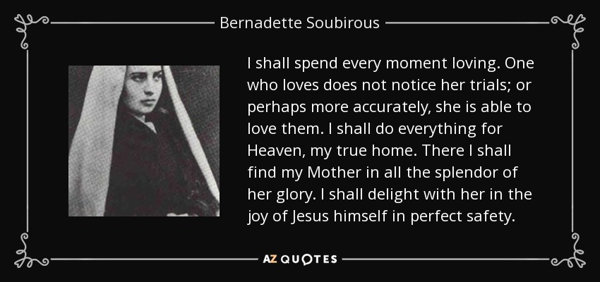 I shall spend every moment loving. One who loves does not notice her trials; or perhaps more accurately, she is able to love them. I shall do everything for Heaven, my true home. There I shall find my Mother in all the splendor of her glory. I shall delight with her in the joy of Jesus himself in perfect safety. - Bernadette Soubirous