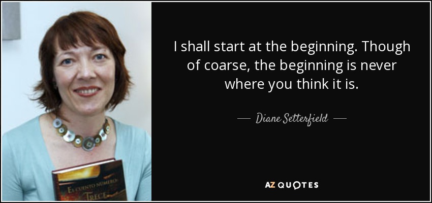 I shall start at the beginning. Though of coarse, the beginning is never where you think it is. - Diane Setterfield