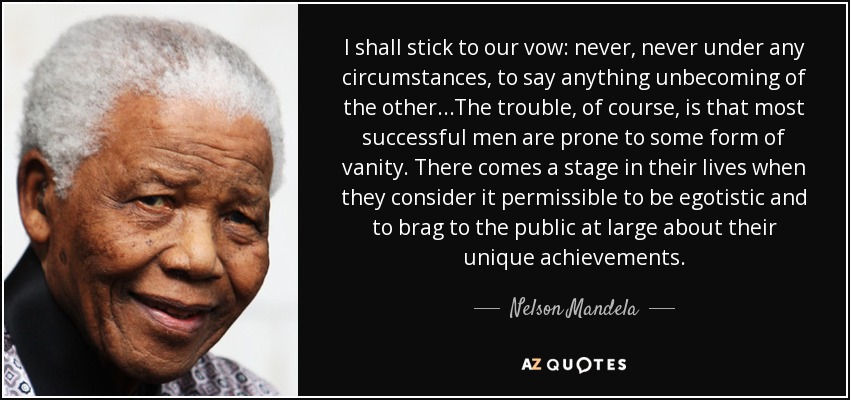 I shall stick to our vow: never, never under any circumstances, to say anything unbecoming of the other...The trouble, of course, is that most successful men are prone to some form of vanity. There comes a stage in their lives when they consider it permissible to be egotistic and to brag to the public at large about their unique achievements. - Nelson Mandela