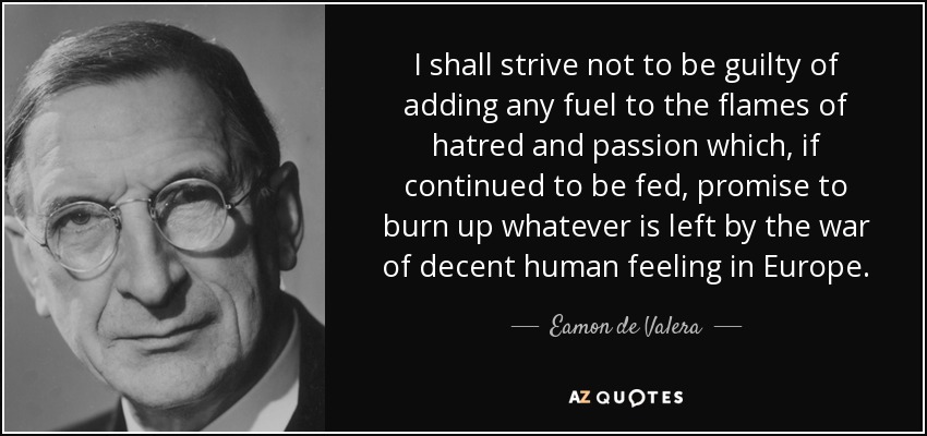 I shall strive not to be guilty of adding any fuel to the flames of hatred and passion which, if continued to be fed, promise to burn up whatever is left by the war of decent human feeling in Europe. - Eamon de Valera