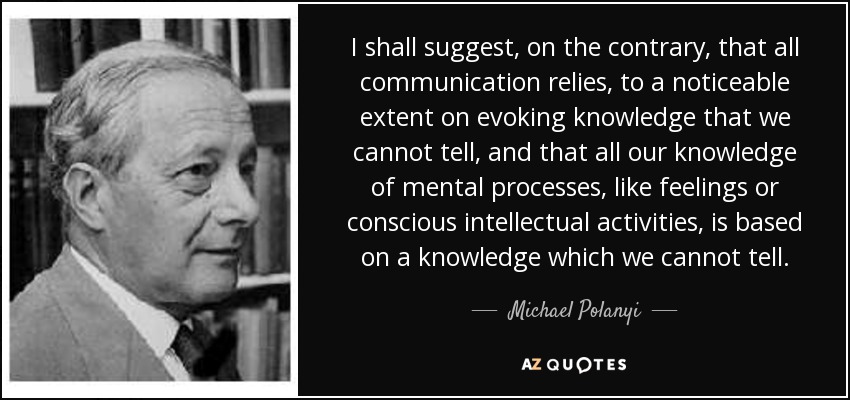 I shall suggest, on the contrary, that all communication relies, to a noticeable extent on evoking knowledge that we cannot tell, and that all our knowledge of mental processes, like feelings or conscious intellectual activities, is based on a knowledge which we cannot tell. - Michael Polanyi