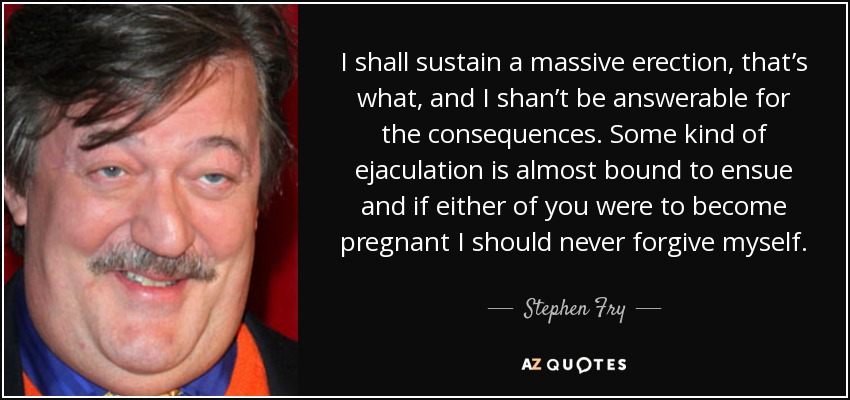 I shall sustain a massive erection, that’s what, and I shan’t be answerable for the consequences. Some kind of ejaculation is almost bound to ensue and if either of you were to become pregnant I should never forgive myself. - Stephen Fry