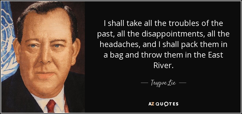 I shall take all the troubles of the past, all the disappointments, all the headaches, and I shall pack them in a bag and throw them in the East River. - Trygve Lie