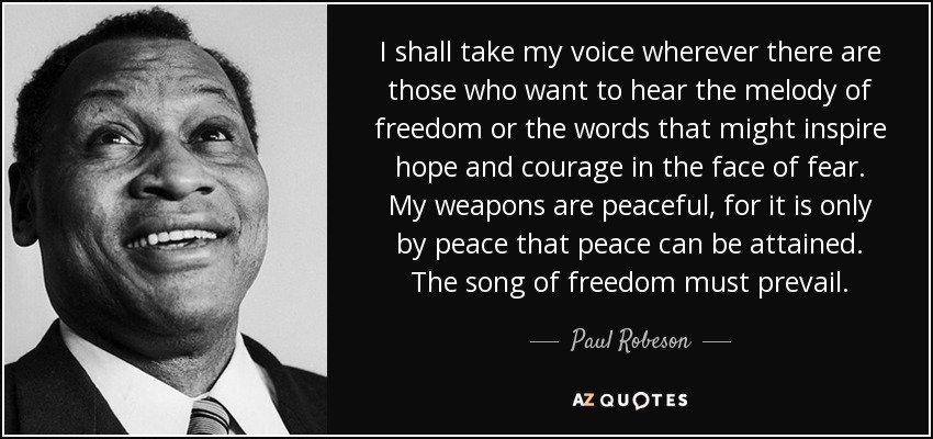 I shall take my voice wherever there are those who want to hear the melody of freedom or the words that might inspire hope and courage in the face of fear. My weapons are peaceful, for it is only by peace that peace can be attained. The song of freedom must prevail. - Paul Robeson