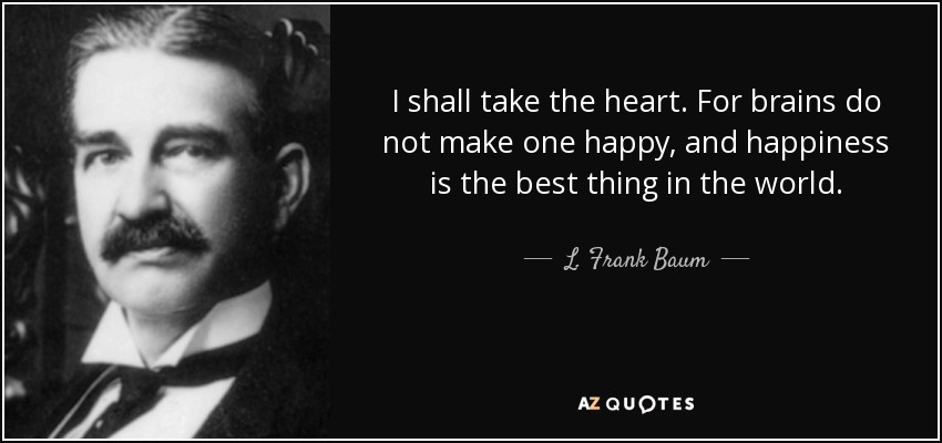 I shall take the heart. For brains do not make one happy, and happiness is the best thing in the world. - L. Frank Baum