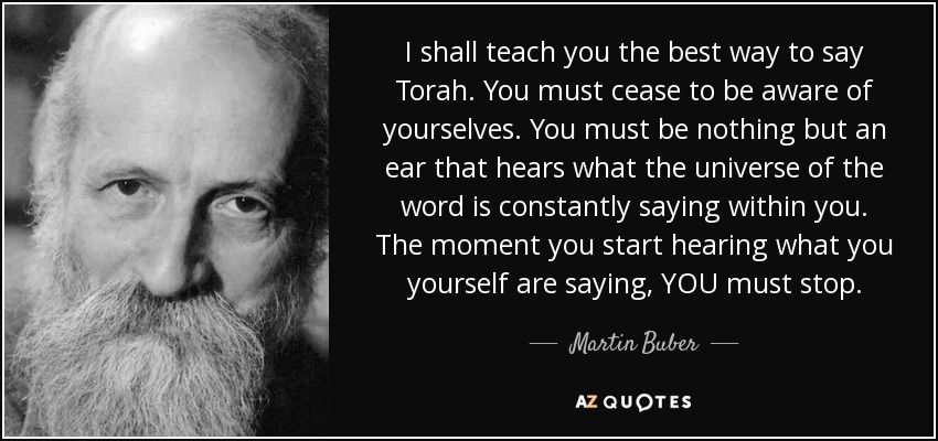 I shall teach you the best way to say Torah. You must cease to be aware of yourselves. You must be nothing but an ear that hears what the universe of the word is constantly saying within you. The moment you start hearing what you yourself are saying, YOU must stop. - Martin Buber