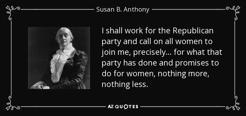 I shall work for the Republican party and call on all women to join me, precisely... for what that party has done and promises to do for women, nothing more, nothing less. - Susan B. Anthony