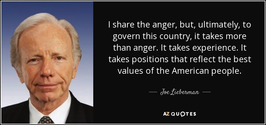 I share the anger, but, ultimately, to govern this country, it takes more than anger. It takes experience. It takes positions that reflect the best values of the American people. - Joe Lieberman