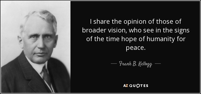 I share the opinion of those of broader vision, who see in the signs of the time hope of humanity for peace. - Frank B. Kellogg