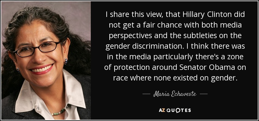 I share this view, that Hillary Clinton did not get a fair chance with both media perspectives and the subtleties on the gender discrimination. I think there was in the media particularly there's a zone of protection around Senator Obama on race where none existed on gender. - Maria Echaveste