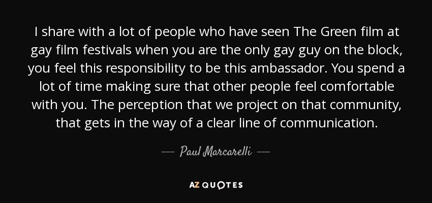 I share with a lot of people who have seen The Green film at gay film festivals when you are the only gay guy on the block, you feel this responsibility to be this ambassador. You spend a lot of time making sure that other people feel comfortable with you. The perception that we project on that community, that gets in the way of a clear line of communication. - Paul Marcarelli