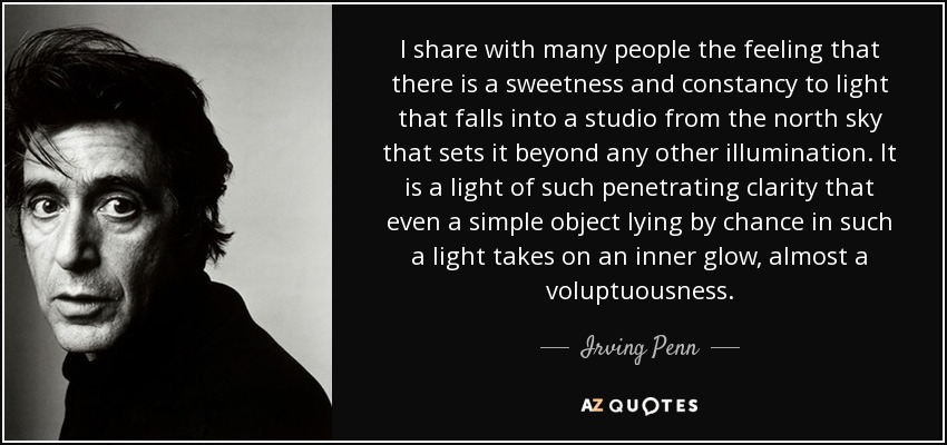 I share with many people the feeling that there is a sweetness and constancy to light that falls into a studio from the north sky that sets it beyond any other illumination. It is a light of such penetrating clarity that even a simple object lying by chance in such a light takes on an inner glow, almost a voluptuousness. - Irving Penn