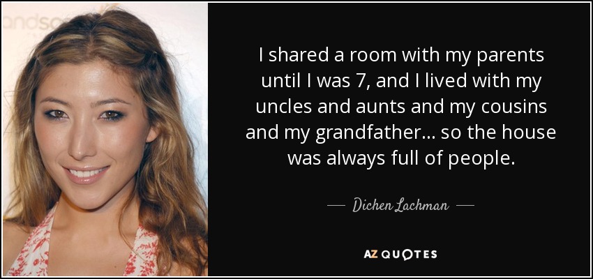 I shared a room with my parents until I was 7, and I lived with my uncles and aunts and my cousins and my grandfather... so the house was always full of people. - Dichen Lachman