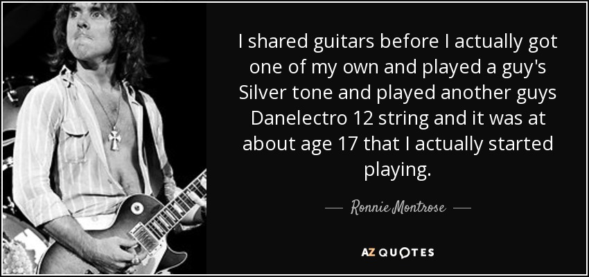 I shared guitars before I actually got one of my own and played a guy's Silver tone and played another guys Danelectro 12 string and it was at about age 17 that I actually started playing. - Ronnie Montrose