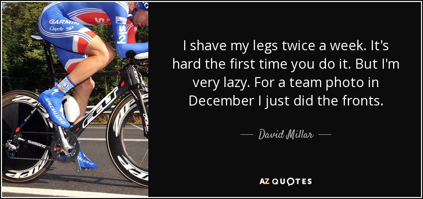 I shave my legs twice a week. It's hard the first time you do it. But I'm very lazy. For a team photo in December I just did the fronts. - David Millar