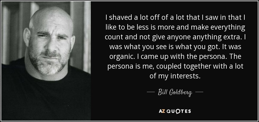I shaved a lot off of a lot that I saw in that I like to be less is more and make everything count and not give anyone anything extra. I was what you see is what you got. It was organic. I came up with the persona. The persona is me, coupled together with a lot of my interests. - Bill Goldberg