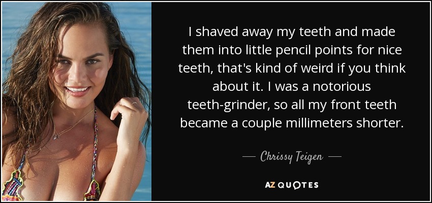 I shaved away my teeth and made them into little pencil points for nice teeth, that's kind of weird if you think about it. I was a notorious teeth-grinder, so all my front teeth became a couple millimeters shorter. - Chrissy Teigen